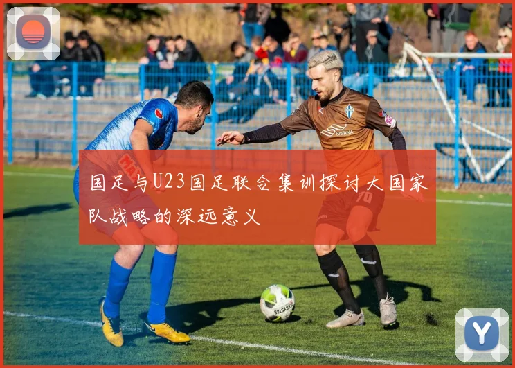 国足与U23国足联合集训探讨大国家队战略的深远意义