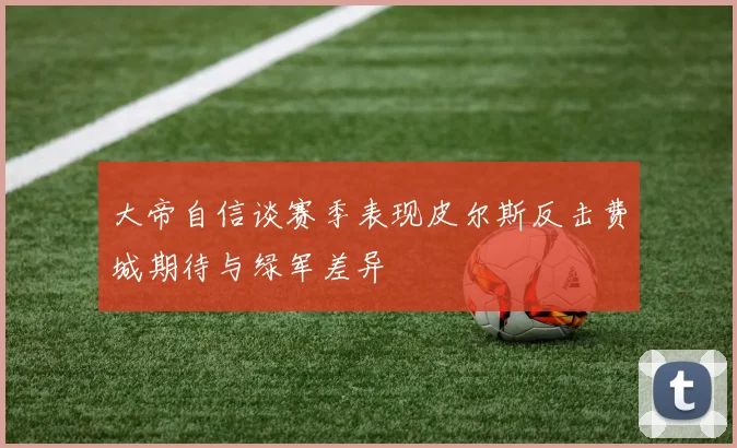 大帝自信谈赛季表现皮尔斯反击费城期待与绿军差异
