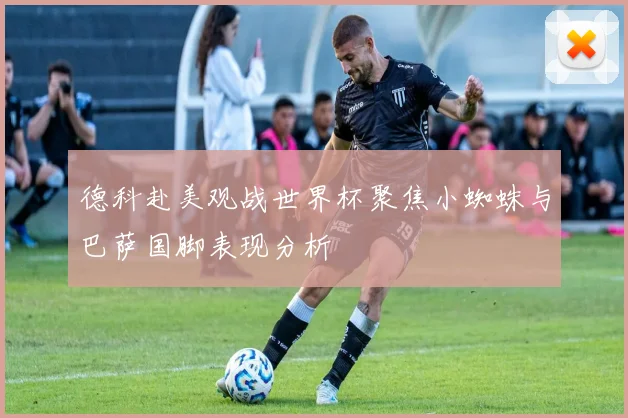 德科赴美观战世界杯聚焦小蜘蛛与巴萨国脚表现分析