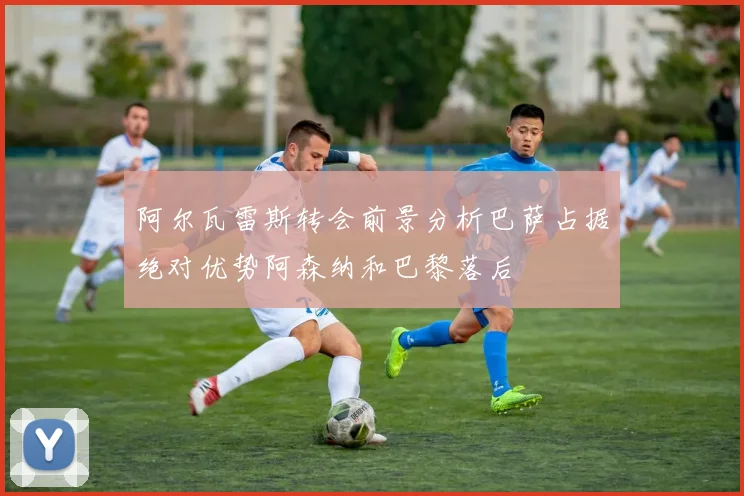 阿尔瓦雷斯转会前景分析巴萨占据绝对优势阿森纳和巴黎落后