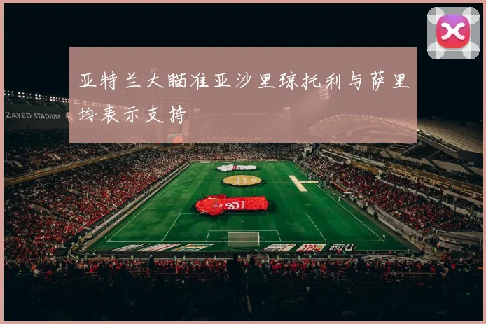 亚特兰大瞄准亚沙里琼托利与萨里均表示支持