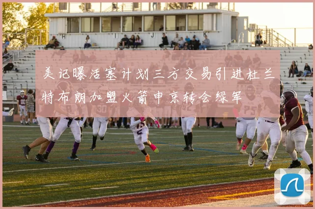 美记曝活塞计划三方交易引进杜兰特布朗加盟火箭申京转会绿军