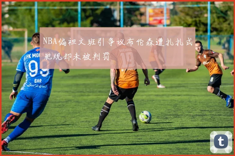 NBA偏袒文班引争议布伦森遭扎扎式犯规却未被判罚