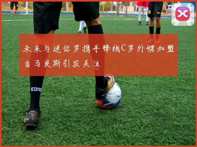 未来与迷你罗携手锋线C罗外甥加盟吉马良斯引发关注
