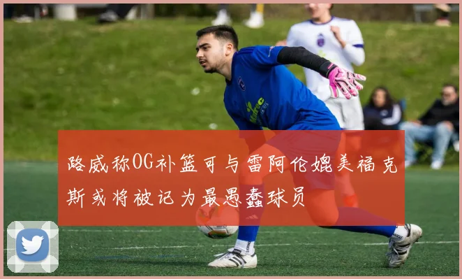 路威称OG补篮可与雷阿伦媲美福克斯或将被记为最愚蠢球员