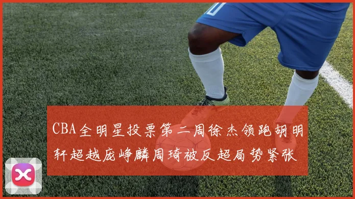 CBA全明星投票第二周徐杰领跑胡明轩超越庞峥麟周琦被反超局势紧张