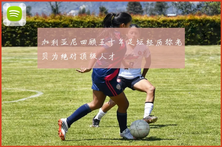 加利亚尼回顾五十年足坛经历称老贝为绝对顶级人才