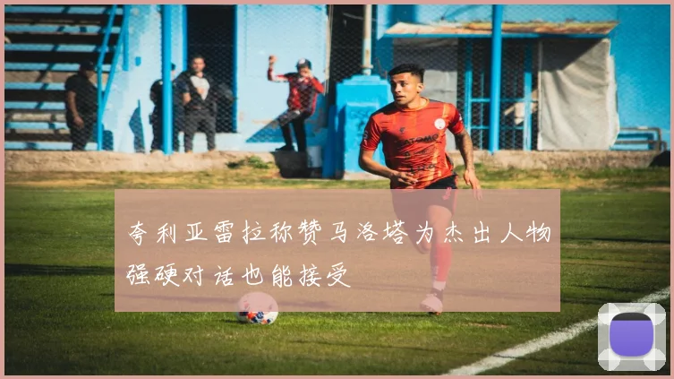 夸利亚雷拉称赞马洛塔为杰出人物强硬对话也能接受