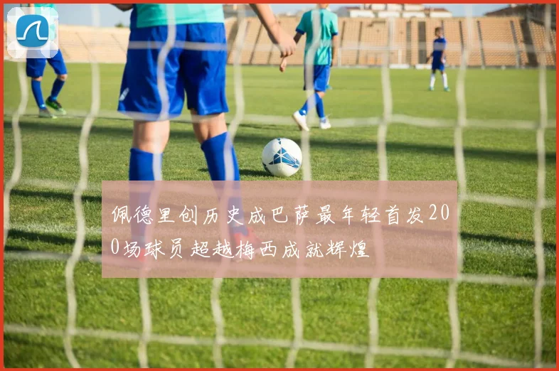 佩德里创历史成巴萨最年轻首发200场球员超越梅西成就辉煌