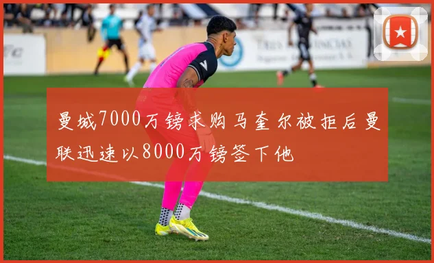曼城7000万镑求购马奎尔被拒后曼联迅速以8000万镑签下他