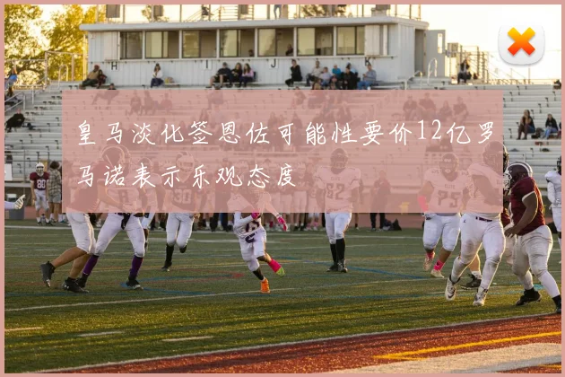 皇马淡化签恩佐可能性要价12亿罗马诺表示乐观态度