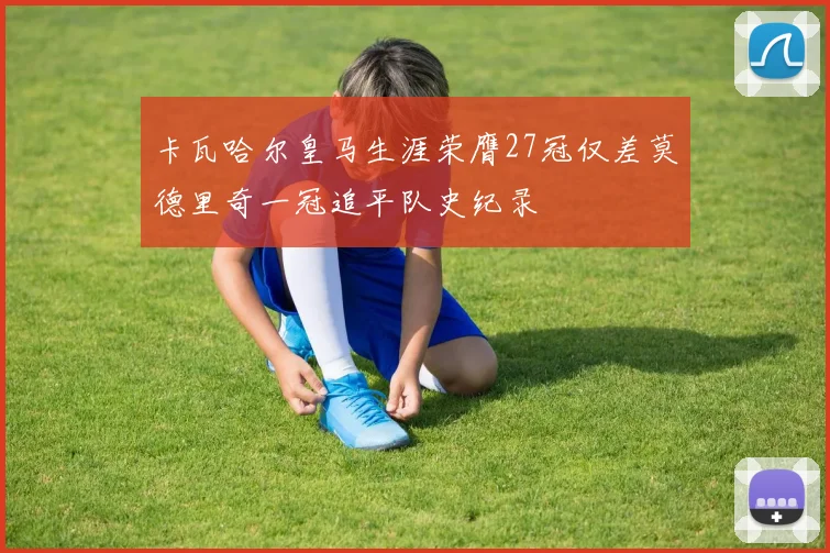 卡瓦哈尔皇马生涯荣膺27冠仅差莫德里奇一冠追平队史纪录