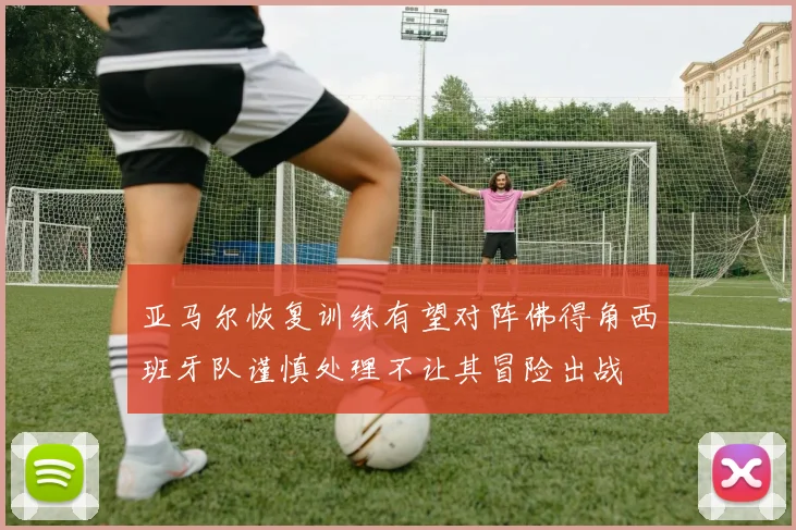 亚马尔恢复训练有望对阵佛得角西班牙队谨慎处理不让其冒险出战