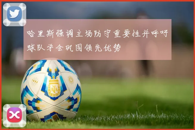 哈里斯强调主场防守重要性并呼吁球队学会巩固领先优势