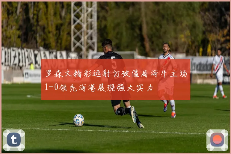 罗森文精彩远射打破僵局海牛主场1-0领先海港展现强大实力