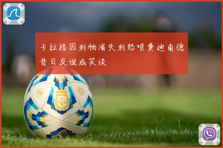 卡拉格因利物浦失利怒喷费迪南德昔日友谊成笑谈