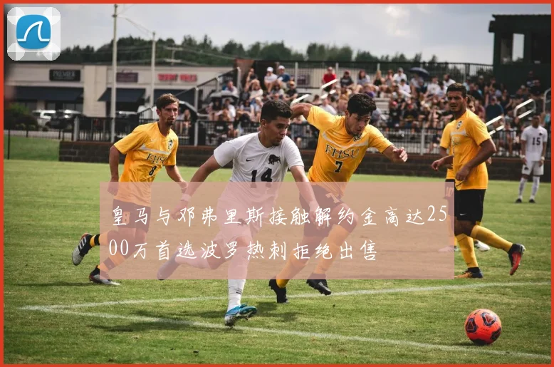 皇马与邓弗里斯接触解约金高达2500万首选波罗热刺拒绝出售