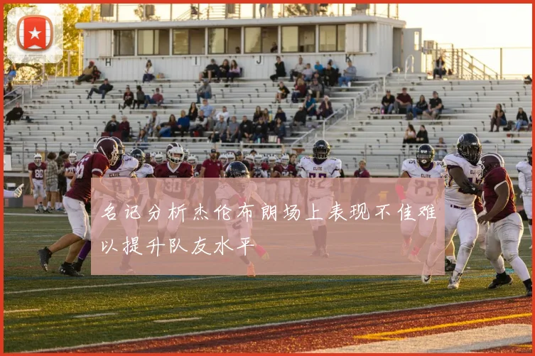 名记分析杰伦布朗场上表现不佳难以提升队友水平