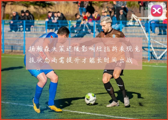 杨瀚森决策迟缓影响短挡拆表现竞技状态尚需提升才能长时间出战