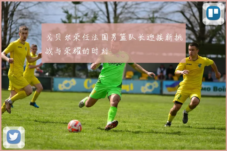 戈贝尔荣任法国男篮队长迎接新挑战与荣耀的时刻