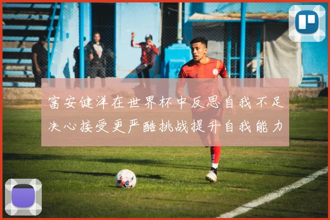 富安健洋在世界杯中反思自我不足决心接受更严酷挑战提升自我能力