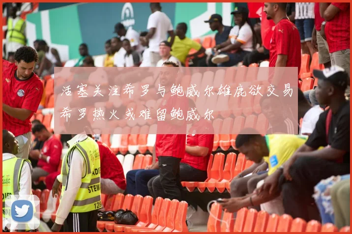 活塞关注希罗与鲍威尔雄鹿欲交易希罗热火或难留鲍威尔