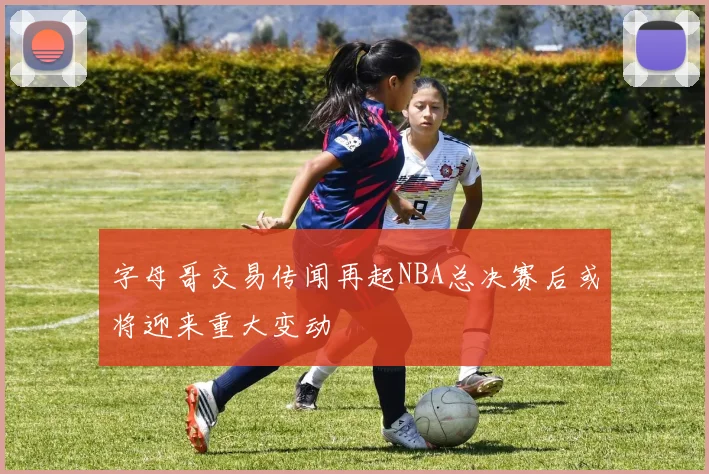 字母哥交易传闻再起NBA总决赛后或将迎来重大变动