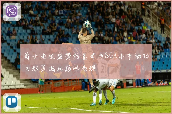 爵士老板盛赞约基奇与SGA小市场助力球员成就巅峰表现