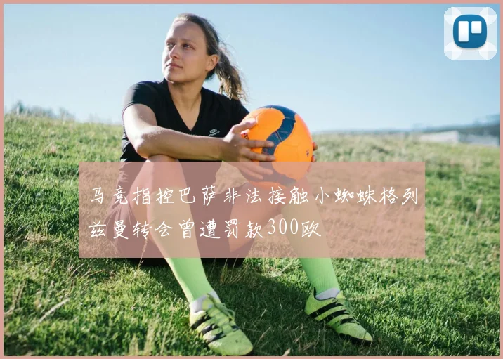 马竞指控巴萨非法接触小蜘蛛格列兹曼转会曾遭罚款300欧