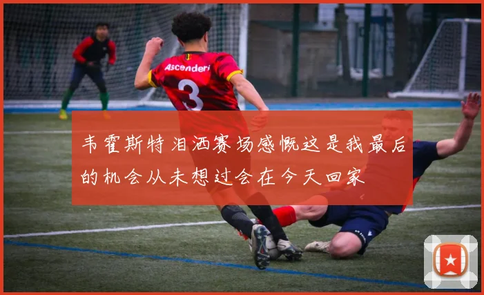 韦霍斯特泪洒赛场感慨这是我最后的机会从未想过会在今天回家
