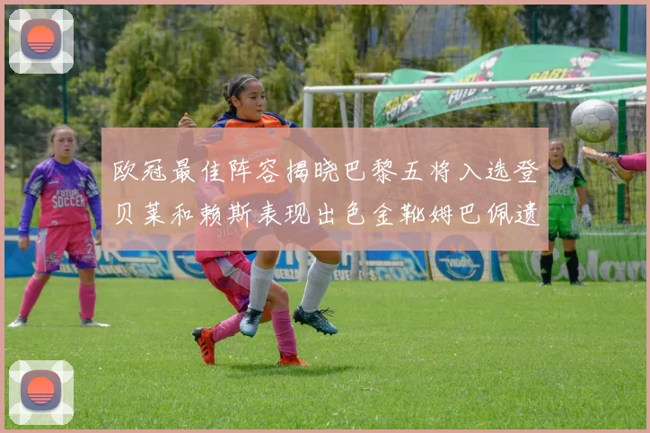 欧冠最佳阵容揭晓巴黎五将入选登贝莱和赖斯表现出色金靴姆巴佩遗憾落选