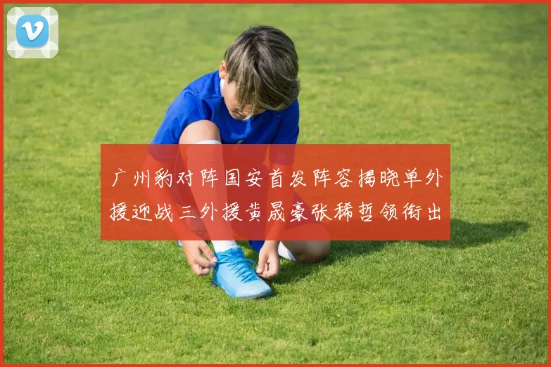 广州豹对阵国安首发阵容揭晓单外援迎战三外援黄晟豪张稀哲领衔出战