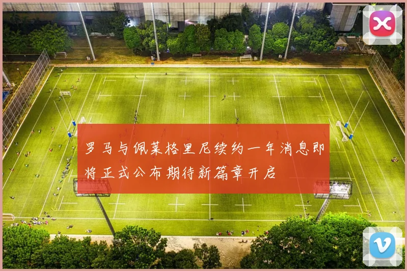 罗马与佩莱格里尼续约一年消息即将正式公布期待新篇章开启