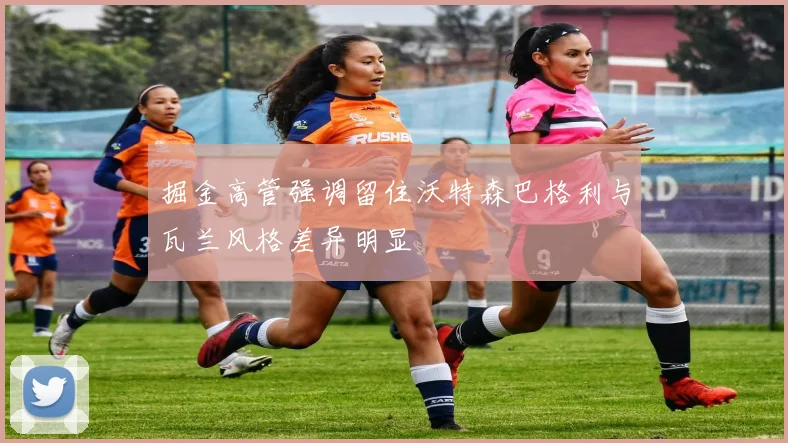 掘金高管强调留住沃特森巴格利与瓦兰风格差异明显